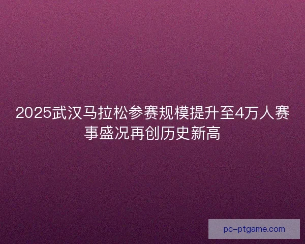 2025武汉马拉松参赛规模提升至4万人赛事盛况再创历史新高